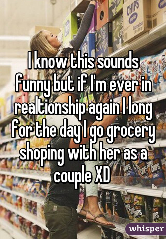 I know this sounds funny but if I'm ever in realtionship again I long for the day I go grocery shoping with her as a couple XD 