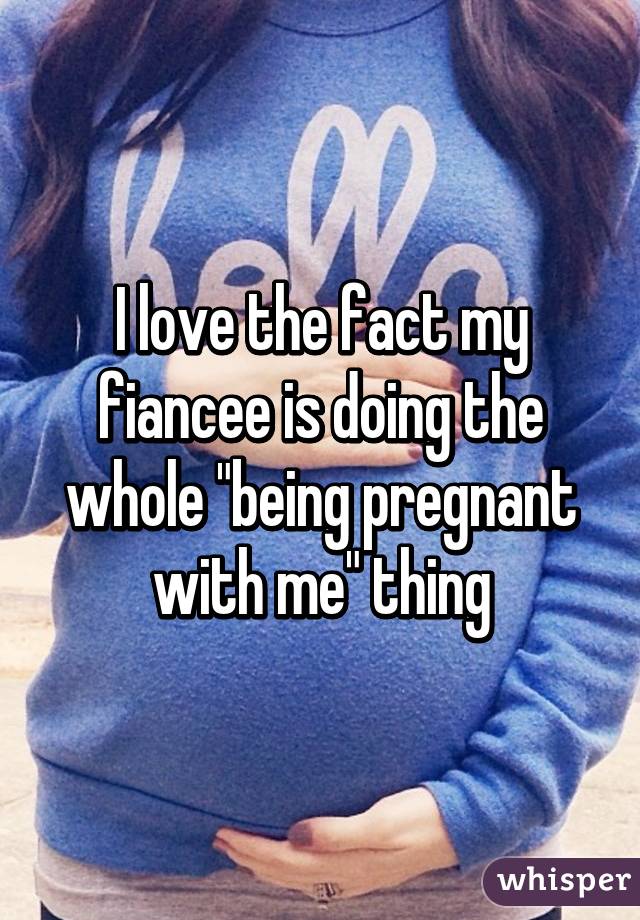 I love the fact my fiancee is doing the whole "being pregnant with me" thing