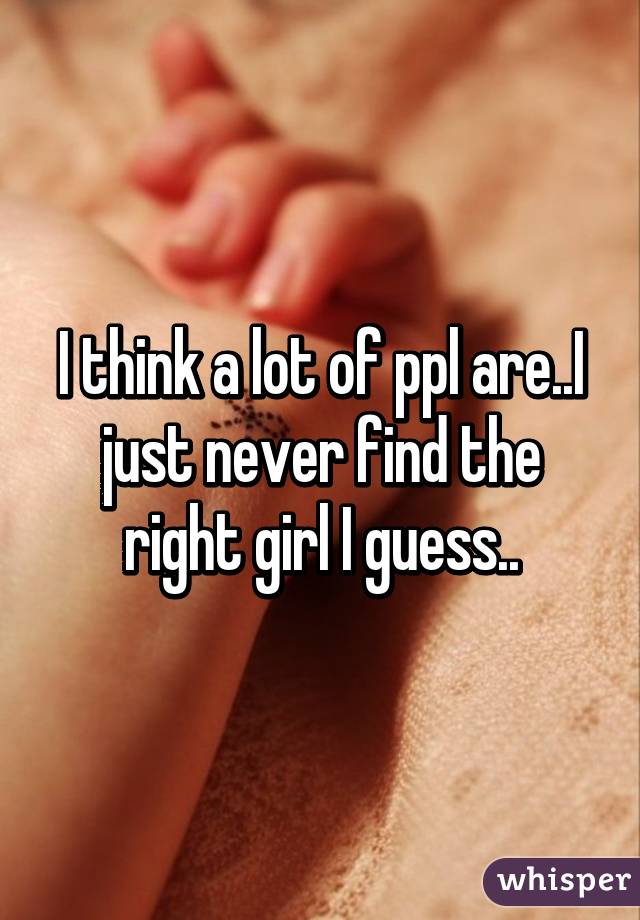 I think a lot of ppl are..I just never find the right girl I guess..