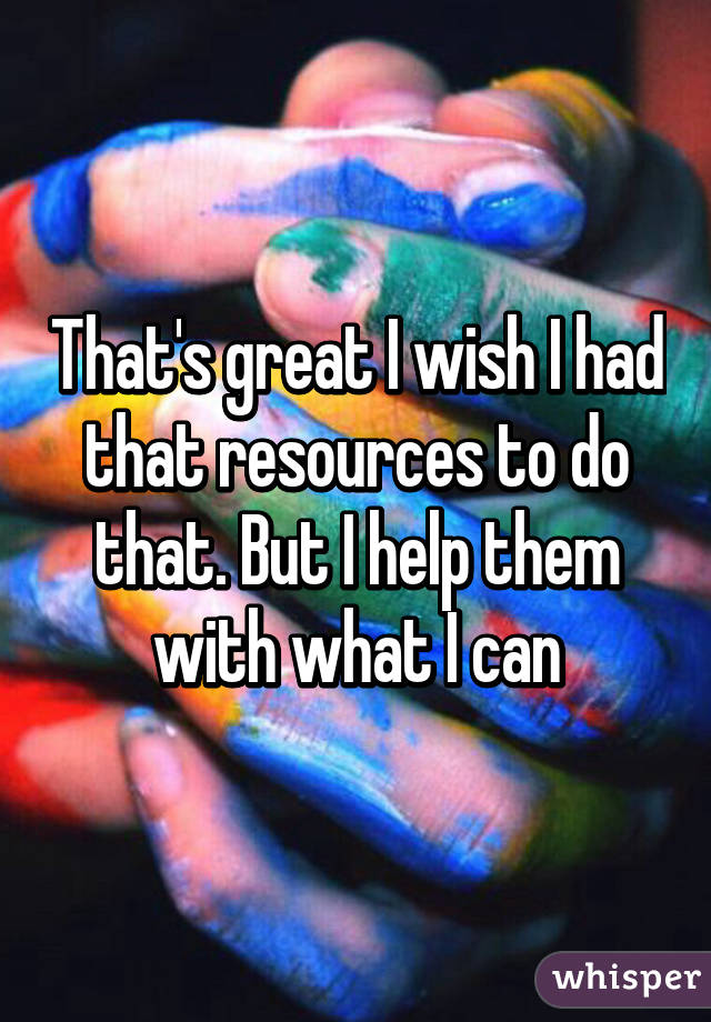 That's great I wish I had that resources to do that. But I help them with what I can