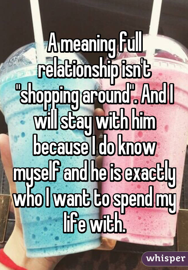 A meaning full relationship isn't "shopping around". And I will stay with him because I do know myself and he is exactly who I want to spend my life with.