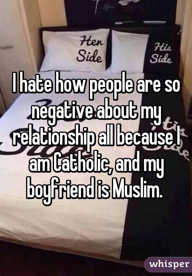 I hate how people are so negative about my relationship all because I am Catholic, and my boyfriend is Muslim. 