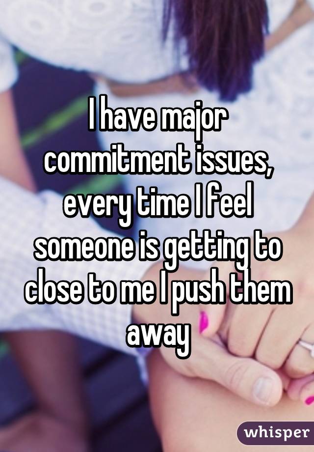 I have major commitment issues, every time I feel someone is getting to close to me I push them away