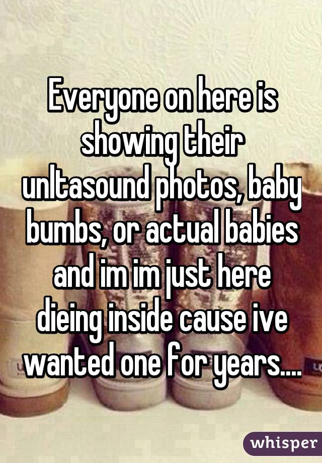 Everyone on here is showing their unltasound photos, baby bumbs, or actual babies and im im just here dieing inside cause ive wanted one for years....