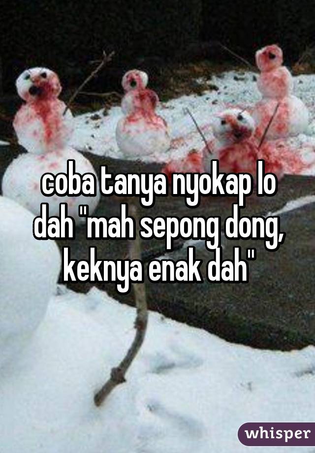 coba tanya nyokap lo dah "mah sepong dong, keknya enak dah"