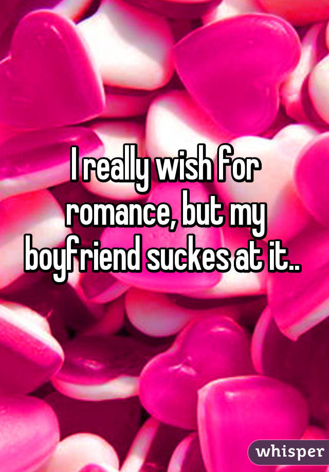 I really wish for romance, but my boyfriend suckes at it.. 
