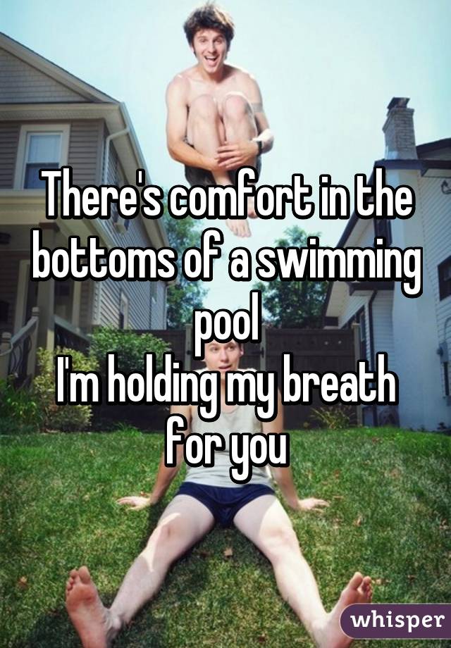 There's comfort in the bottoms of a swimming pool
I'm holding my breath for you