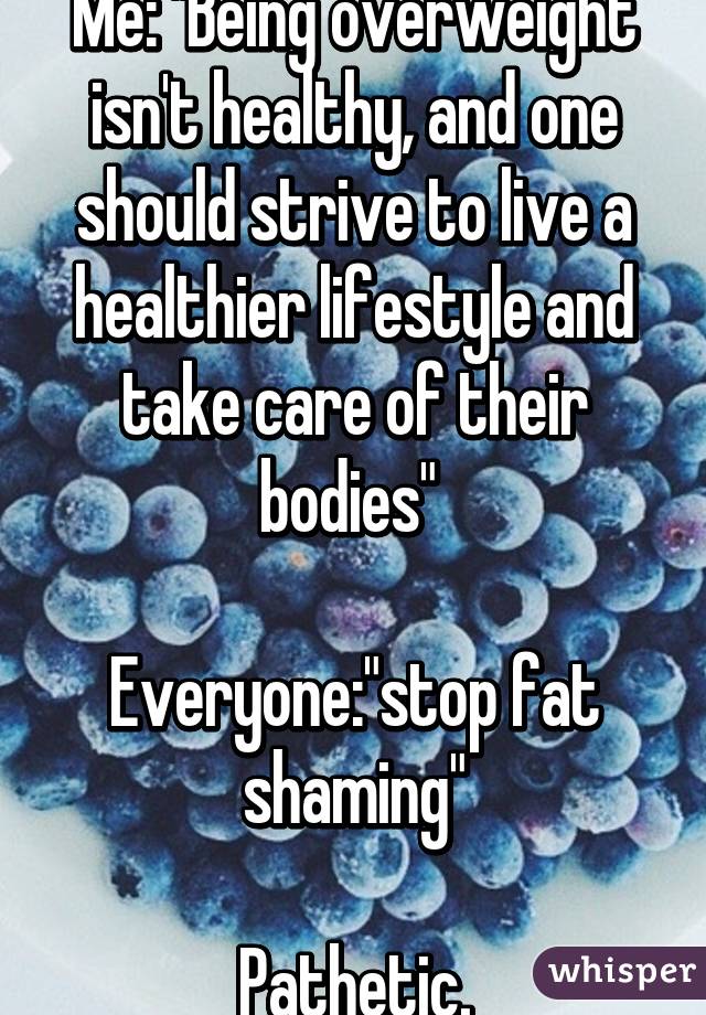 Me: "Being overweight isn't healthy, and one should strive to live a healthier lifestyle and take care of their bodies" 

Everyone:"stop fat shaming"

Pathetic.