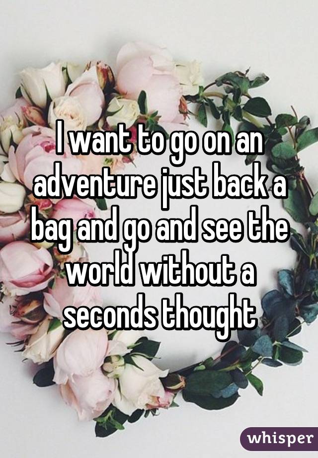 I want to go on an adventure just back a bag and go and see the world without a seconds thought