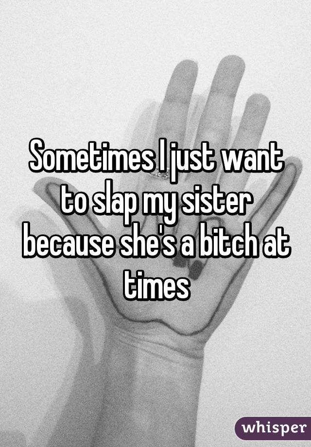 Sometimes I just want to slap my sister because she's a bitch at times