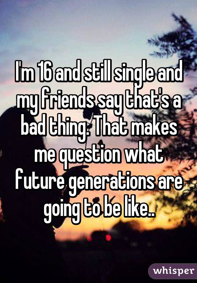 I'm 16 and still single and my friends say that's a bad thing. That makes me question what future generations are going to be like..