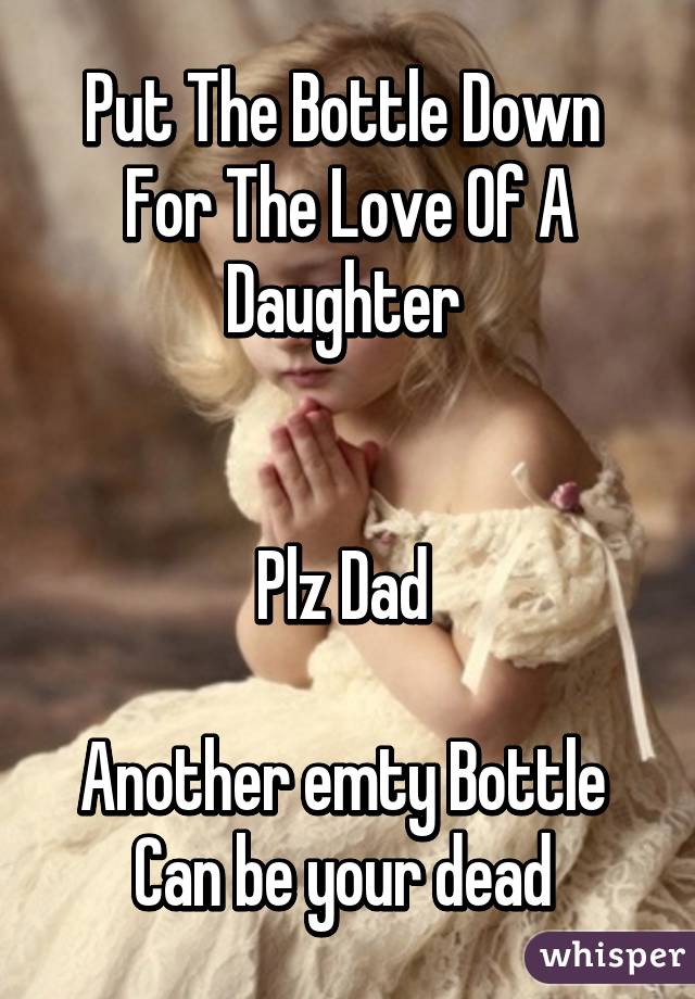 Put The Bottle Down 
For The Love Of A Daughter 


Plz Dad 

Another emty Bottle 
Can be your dead 