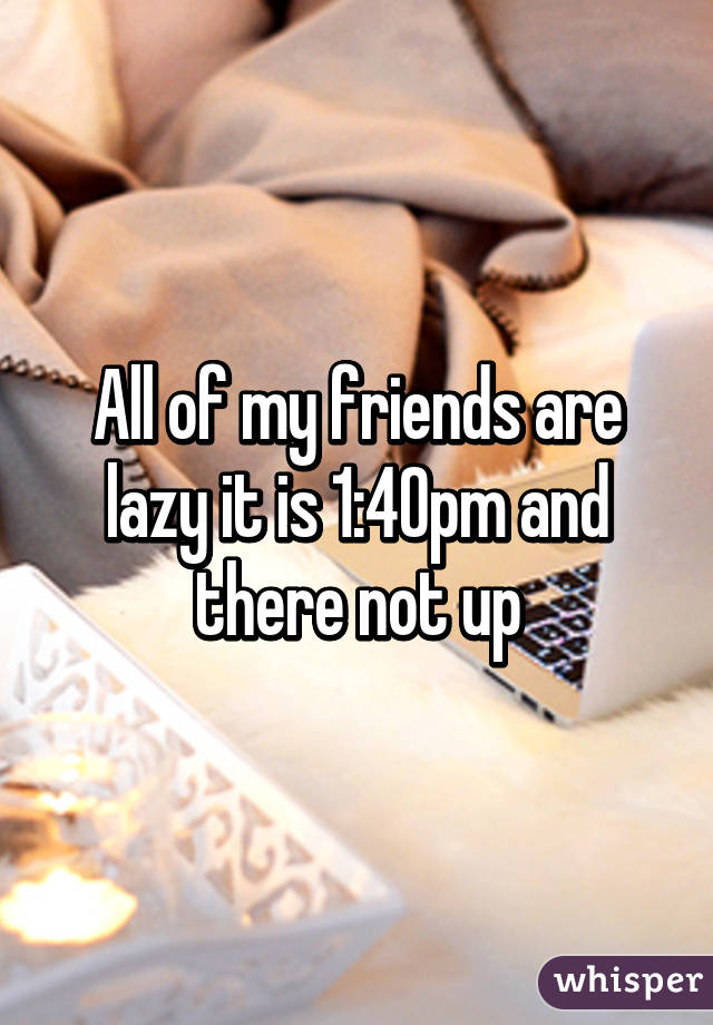 All of my friends are lazy it is 1:40pm and there not up