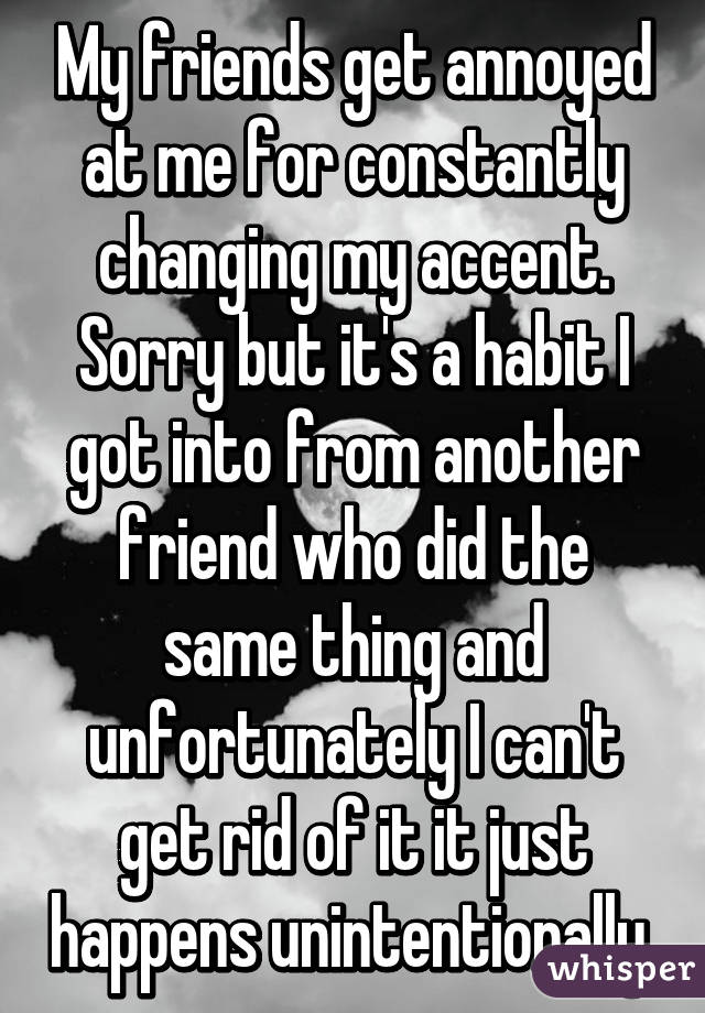 My friends get annoyed at me for constantly changing my accent.
Sorry but it's a habit I got into from another friend who did the same thing and unfortunately I can't get rid of it it just happens unintentionally 