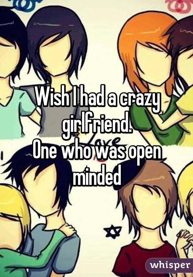 Wish I had a crazy girlfriend.
One who was open minded