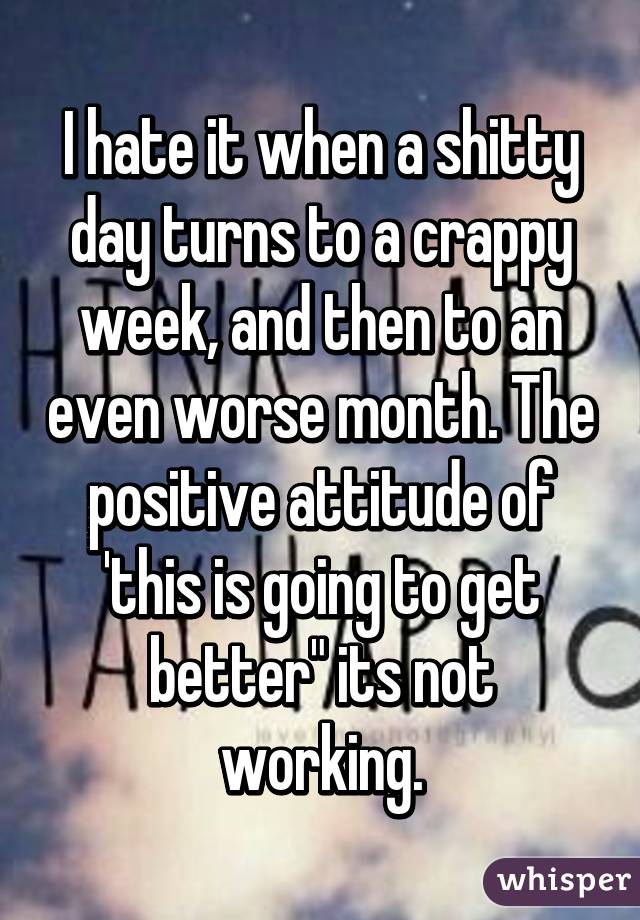 I hate it when a shitty day turns to a crappy week, and then to an even worse month. The positive attitude of 'this is going to get better" its not working.