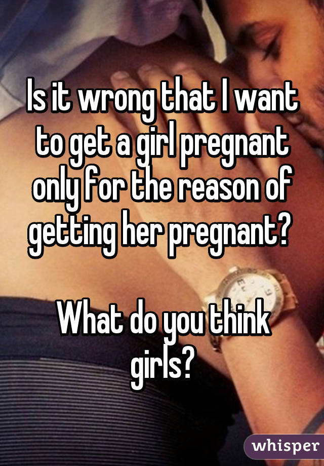 Is it wrong that I want to get a girl pregnant only for the reason of getting her pregnant? 

What do you think girls?