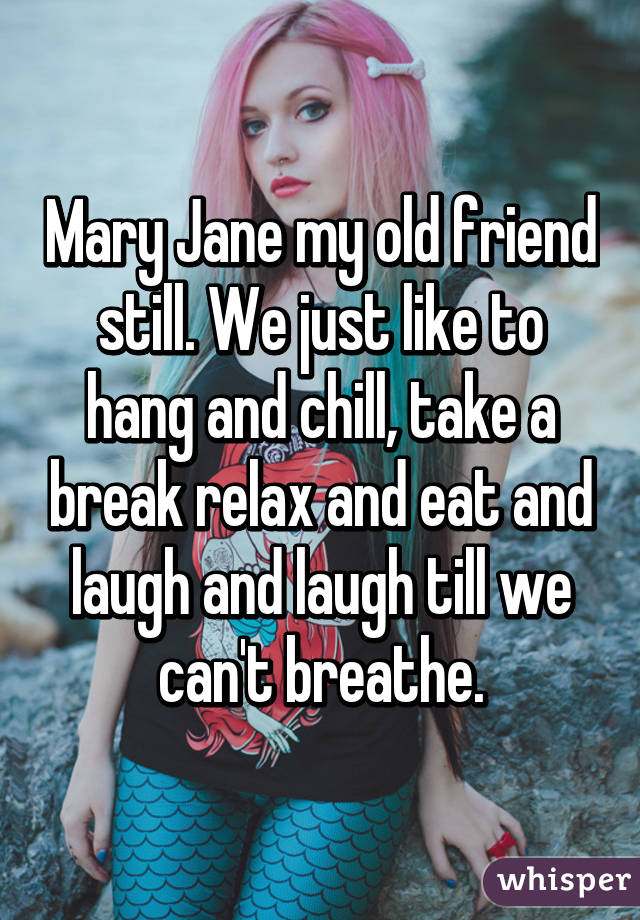 Mary Jane my old friend still. We just like to hang and chill, take a break relax and eat and laugh and laugh till we can't breathe.