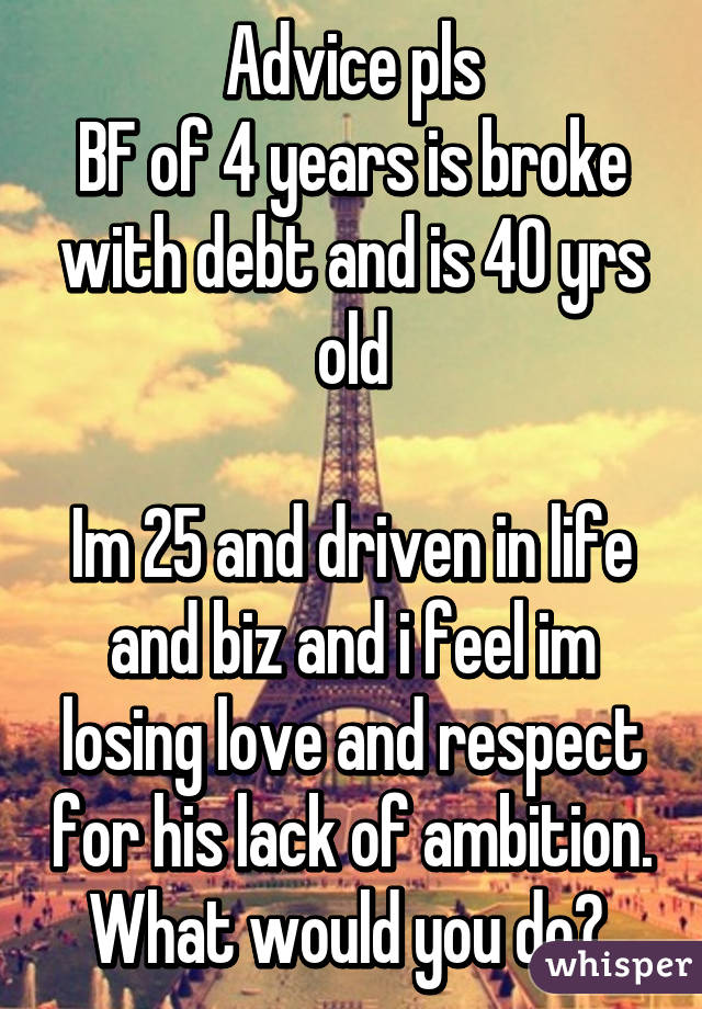 Advice pls
BF of 4 years is broke with debt and is 40 yrs old

Im 25 and driven in life and biz and i feel im losing love and respect for his lack of ambition. What would you do? 