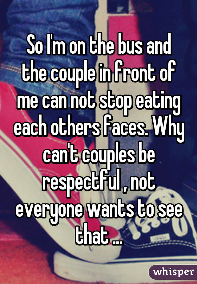 So I'm on the bus and the couple in front of me can not stop eating each others faces. Why can't couples be respectful , not everyone wants to see that ...