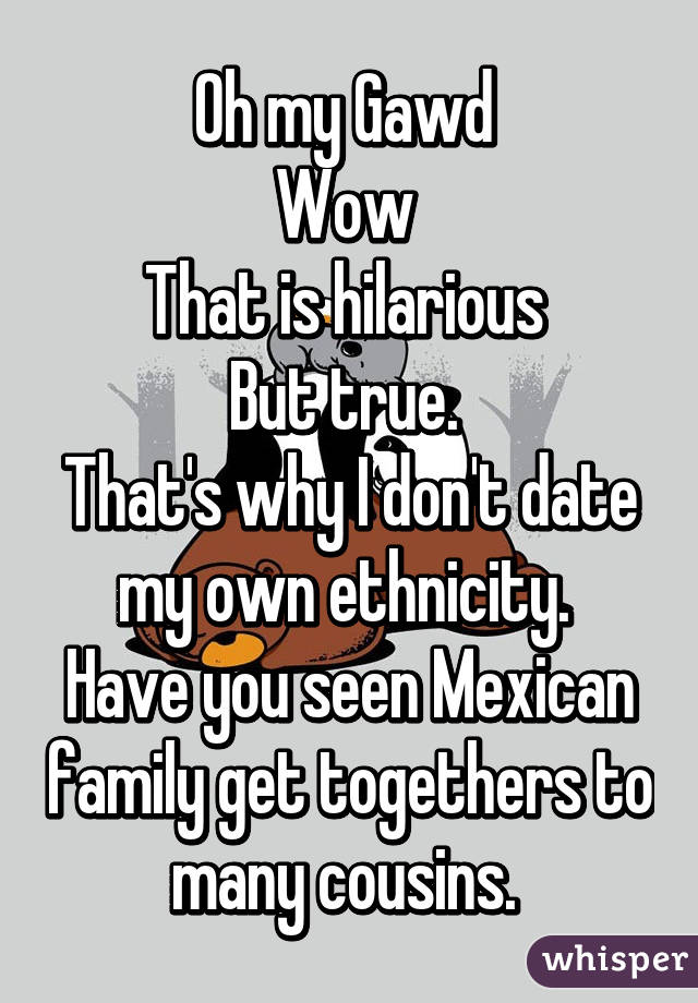 Oh my Gawd 
Wow 
That is hilarious 
But true. 
That's why I don't date my own ethnicity. 
Have you seen Mexican family get togethers to many cousins. 