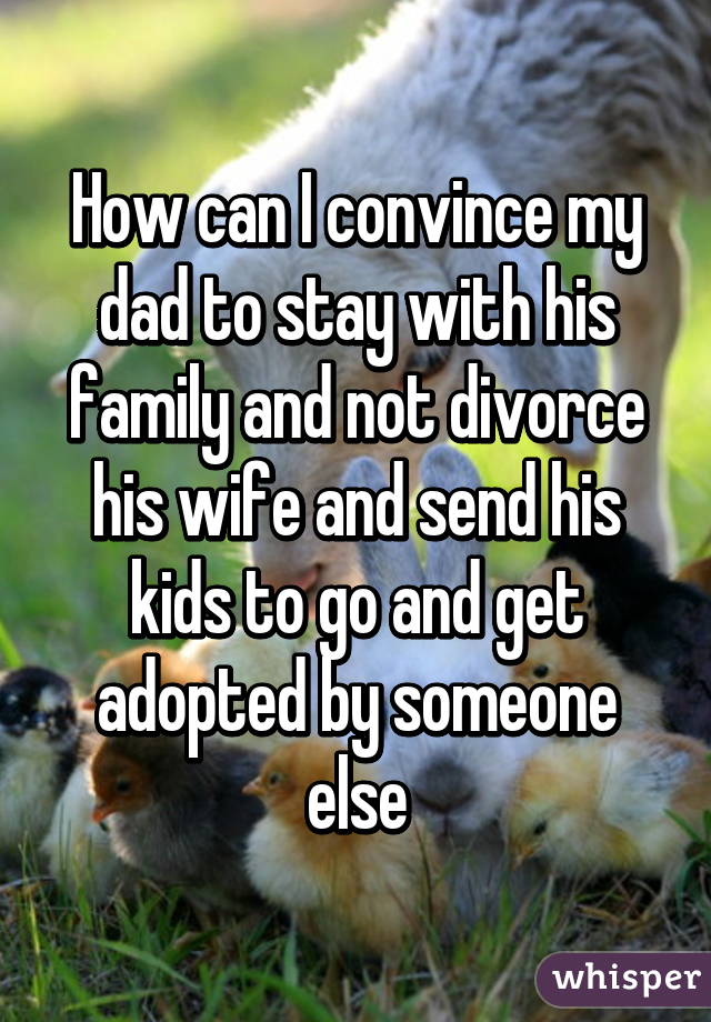 How can I convince my dad to stay with his family and not divorce his wife and send his kids to go and get adopted by someone else