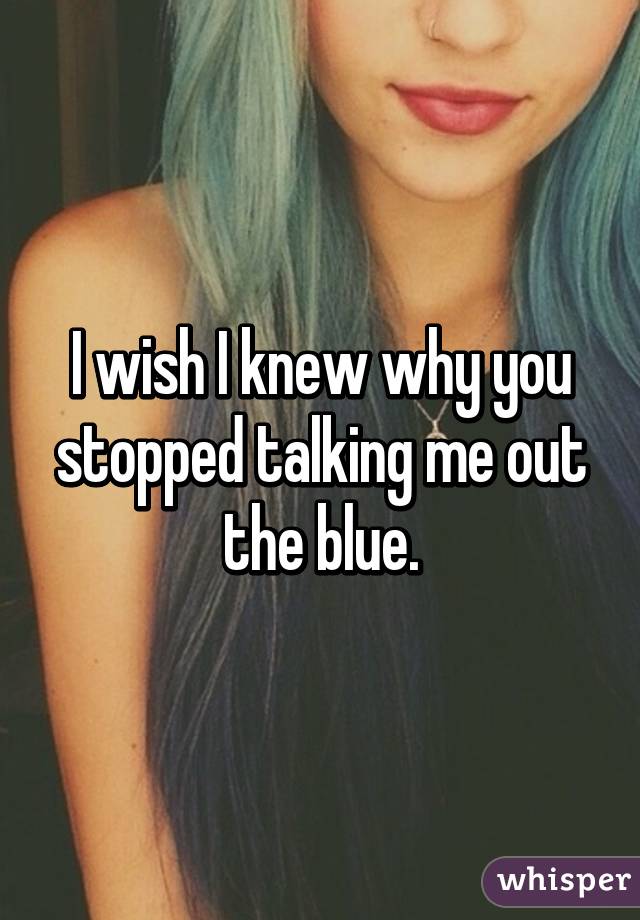 I wish I knew why you stopped talking me out the blue.