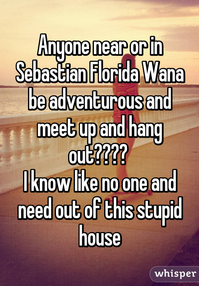 Anyone near or in Sebastian Florida Wana be adventurous and meet up and hang out???? 
I know like no one and need out of this stupid house