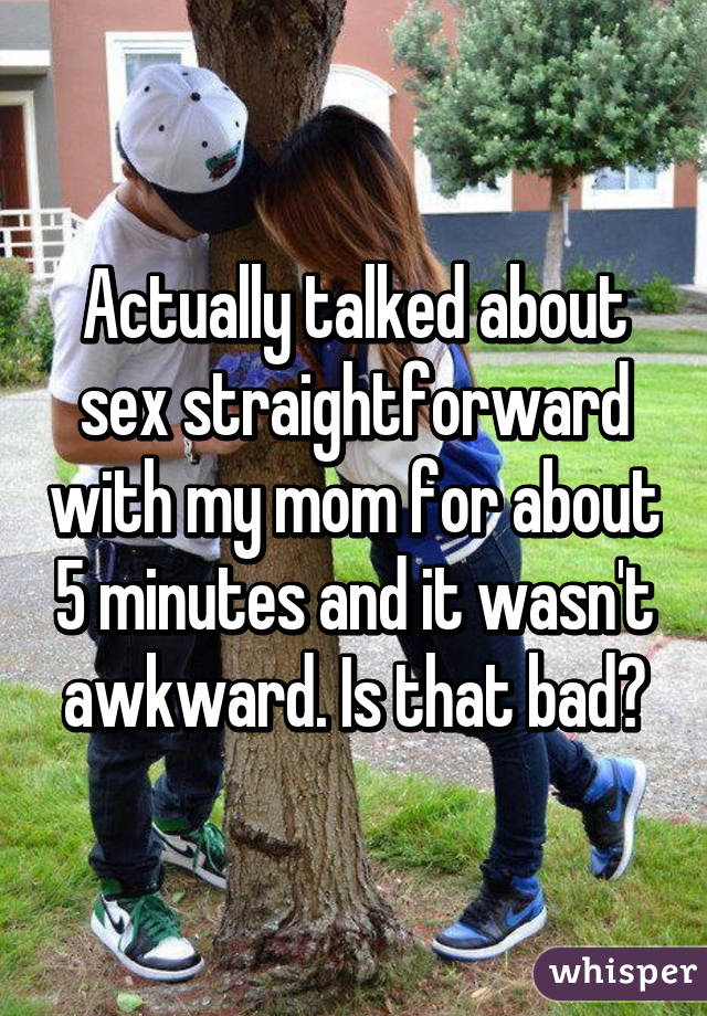 Actually talked about sex straightforward with my mom for about 5 minutes and it wasn't awkward. Is that bad?