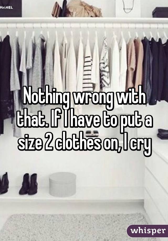 Nothing wrong with that. If I have to put a size 2 clothes on, I cry