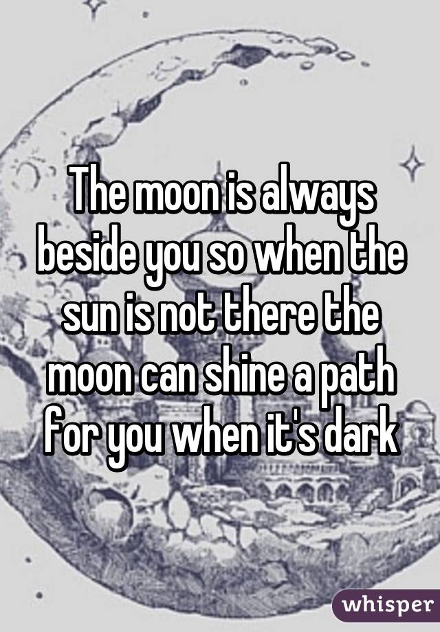 The moon is always beside you so when the sun is not there the moon can shine a path for you when it's dark