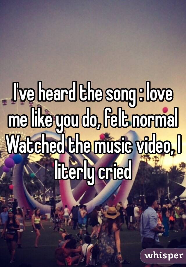 I've heard the song : love me like you do, felt normal 
Watched the music video, I literly cried 
