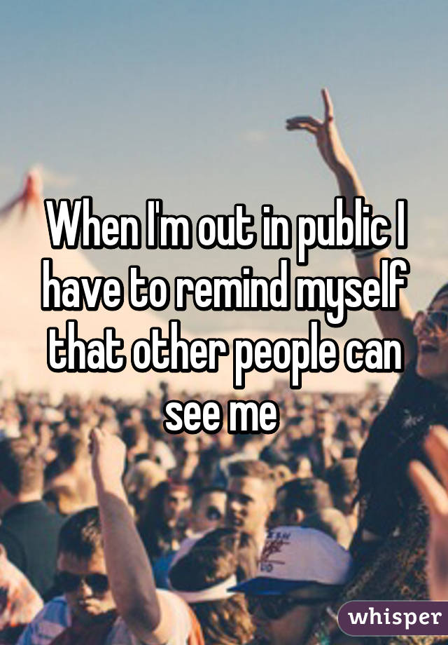 When I'm out in public I have to remind myself that other people can see me 