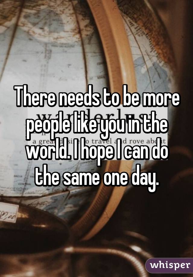 There needs to be more people like you in the world. I hope I can do the same one day.