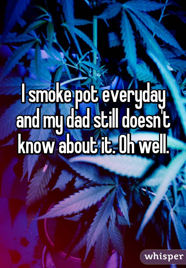 I smoke pot everyday and my dad still doesn't know about it. Oh well.
