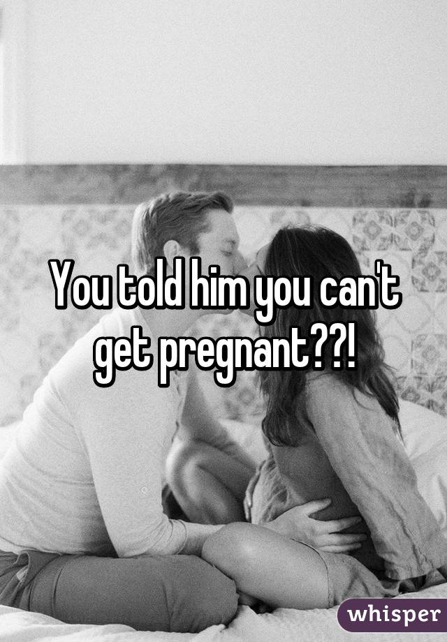 You told him you can't get pregnant??!