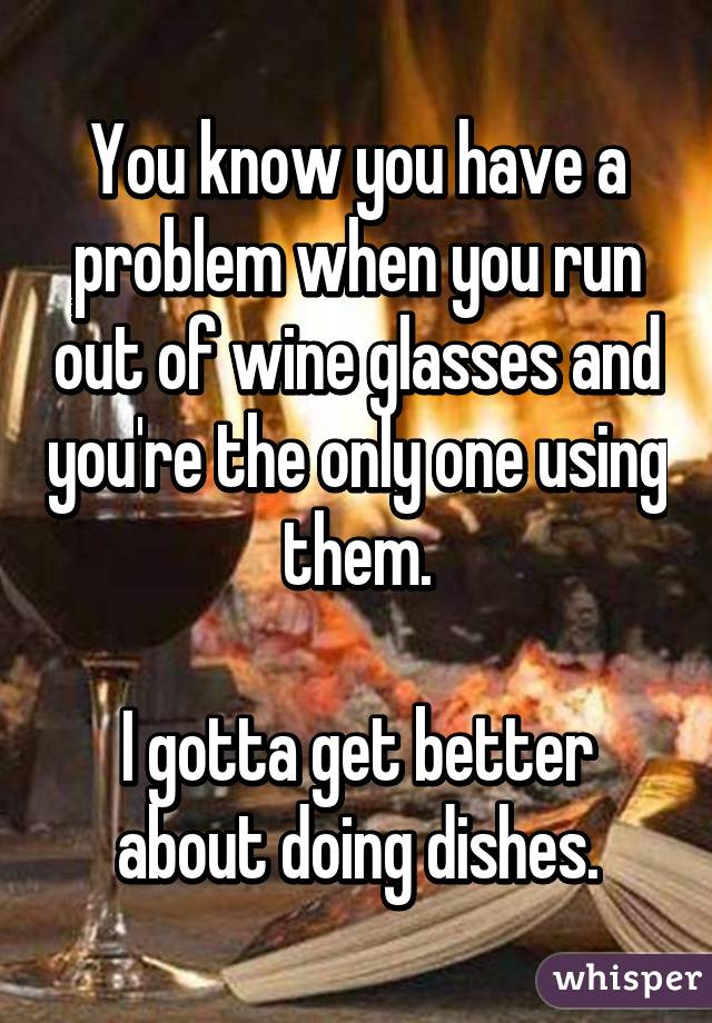 You know you have a problem when you run out of wine glasses and you're the only one using them.

I gotta get better about doing dishes.