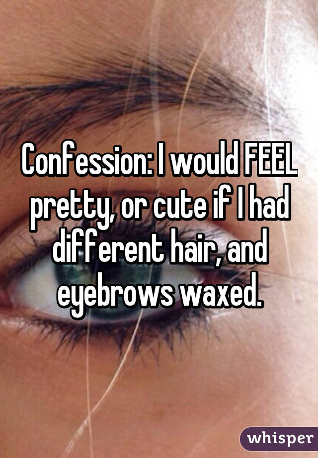 Confession: I would FEEL pretty, or cute if I had different hair, and eyebrows waxed.