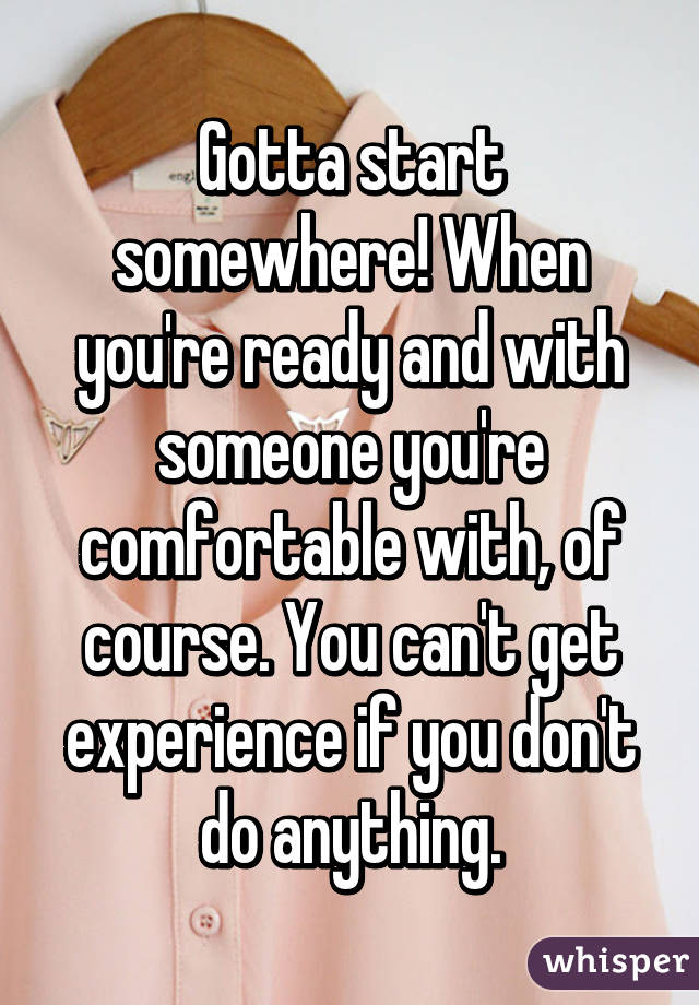 Gotta start somewhere! When you're ready and with someone you're comfortable with, of course. You can't get experience if you don't do anything.