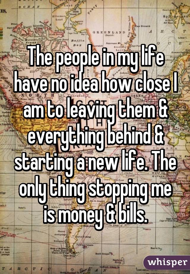 The people in my life have no idea how close I am to leaving them & everything behind & starting a new life. The only thing stopping me is money & bills.