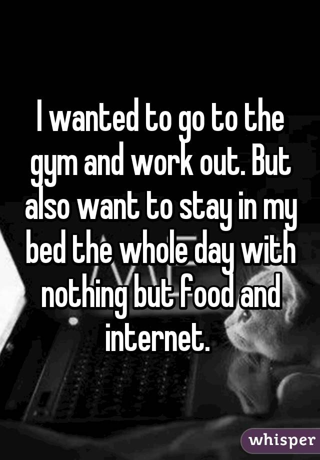 I wanted to go to the gym and work out. But also want to stay in my bed the whole day with nothing but food and internet. 