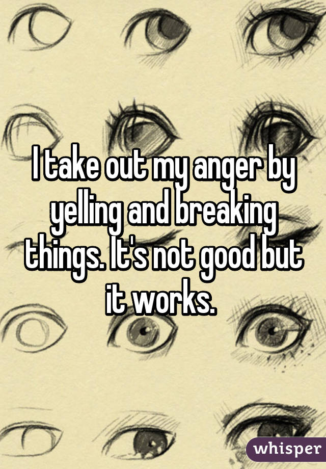 I take out my anger by yelling and breaking things. It's not good but it works. 