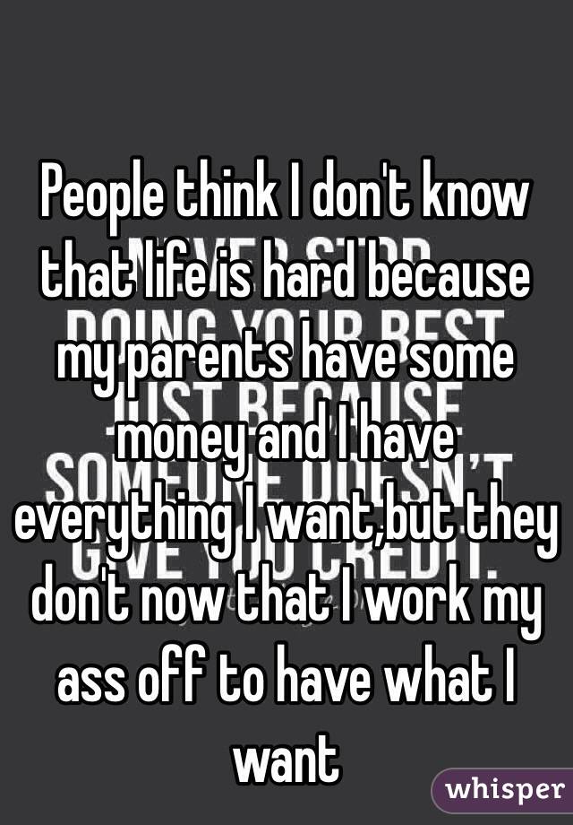 People think I don't know that life is hard because my parents have some money and I have everything I want,but they don't now that I work my ass off to have what I want 