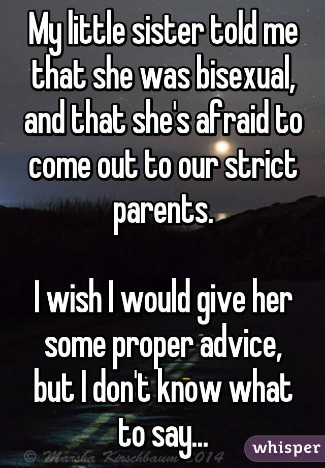 My little sister told me that she was bisexual, and that she's afraid to come out to our strict parents.

I wish I would give her some proper advice, but I don't know what to say...