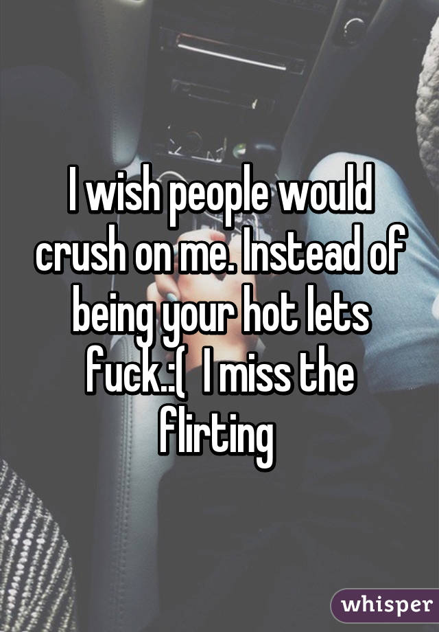 I wish people would crush on me. Instead of being your hot lets fuck.:(  I miss the flirting 