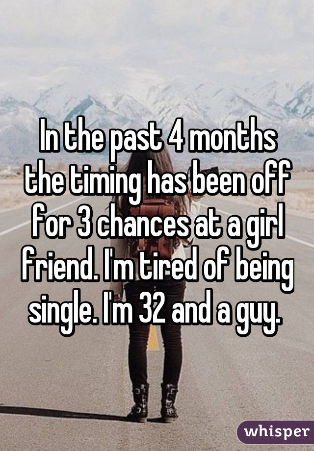 In the past 4 months the timing has been off for 3 chances at a girl friend. I'm tired of being single. I'm 32 and a guy. 