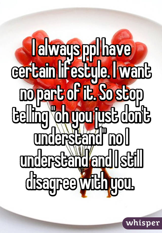 I always ppl have certain lifestyle. I want no part of it. So stop telling "oh you just don't understand" no I understand and I still disagree with you. 