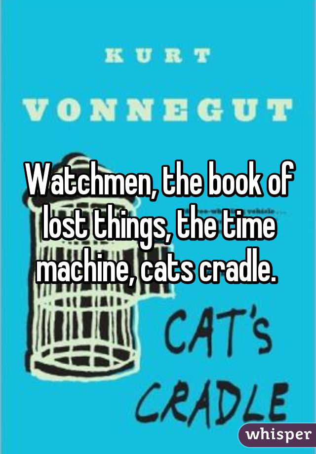 Watchmen, the book of lost things, the time machine, cats cradle. 