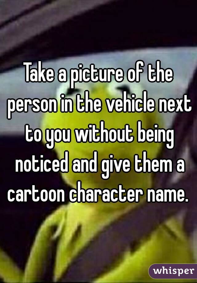 Take a picture of the person in the vehicle next to you without being noticed and give them a cartoon character name. 