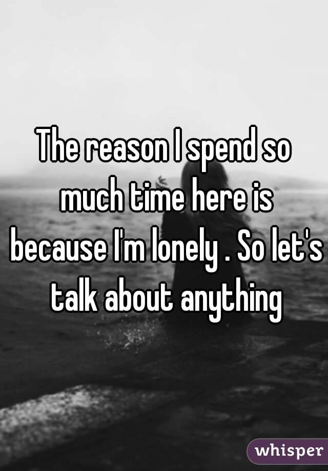 The reason I spend so much time here is because I'm lonely . So let's talk about anything